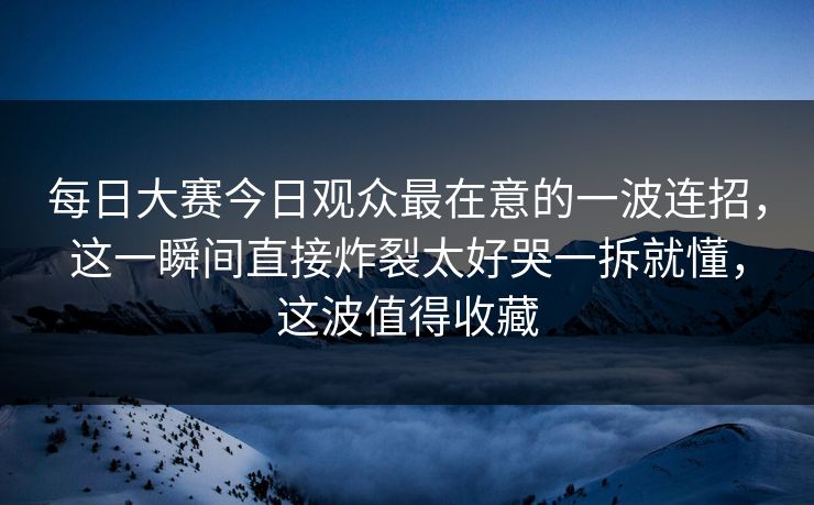 每日大赛今日观众最在意的一波连招，这一瞬间直接炸裂太好哭一拆就懂，这波值得收藏