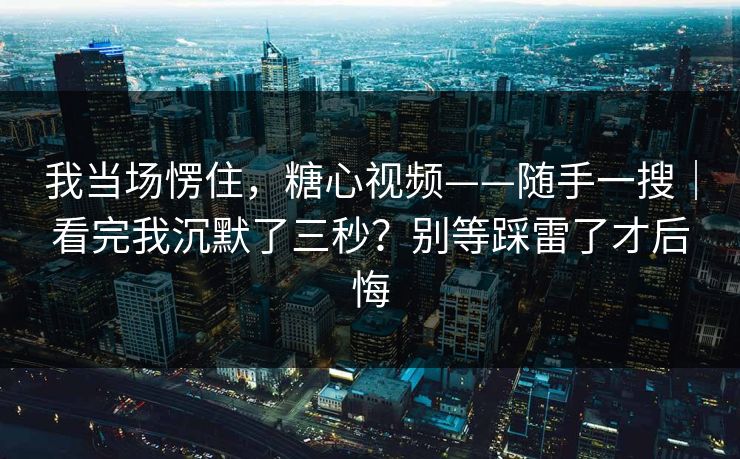 我当场愣住，糖心视频——随手一搜｜看完我沉默了三秒？别等踩雷了才后悔