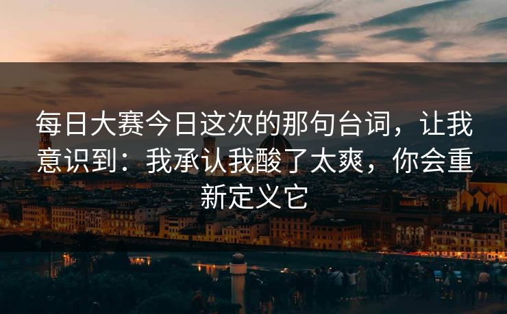 每日大赛今日这次的那句台词，让我意识到：我承认我酸了太爽，你会重新定义它