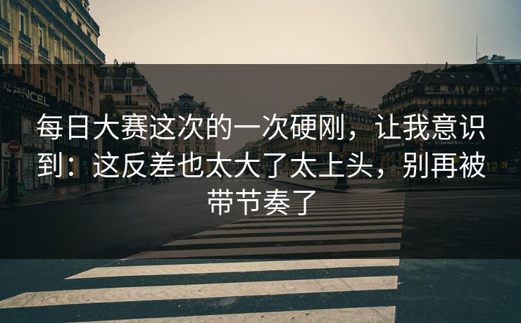 每日大赛这次的一次硬刚，让我意识到：这反差也太大了太上头，别再被带节奏了