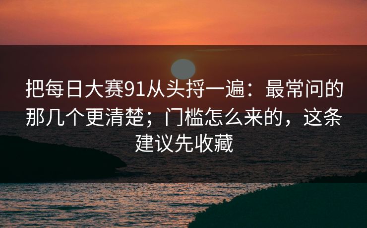 把每日大赛91从头捋一遍：最常问的那几个更清楚；门槛怎么来的，这条建议先收藏