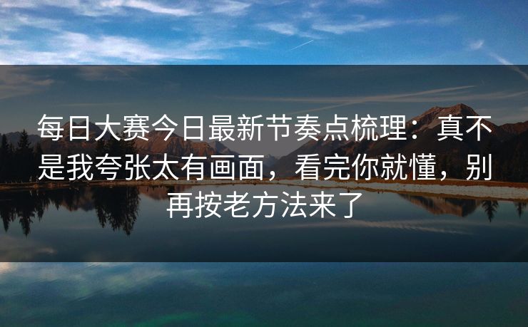 每日大赛今日最新节奏点梳理：真不是我夸张太有画面，看完你就懂，别再按老方法来了