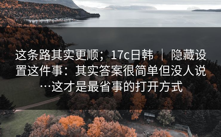 这条路其实更顺；17c日韩 ｜ 隐藏设置这件事：其实答案很简单但没人说…这才是最省事的打开方式