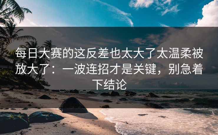 每日大赛的这反差也太大了太温柔被放大了：一波连招才是关键，别急着下结论