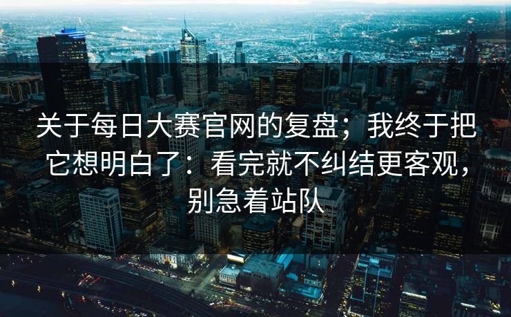 关于每日大赛官网的复盘；我终于把它想明白了：看完就不纠结更客观，别急着站队