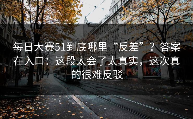 每日大赛51到底哪里“反差”？答案在入口：这段太会了太真实，这次真的很难反驳