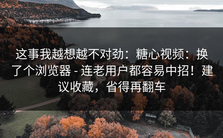 这事我越想越不对劲：糖心视频：换了个浏览器 - 连老用户都容易中招！建议收藏，省得再翻车