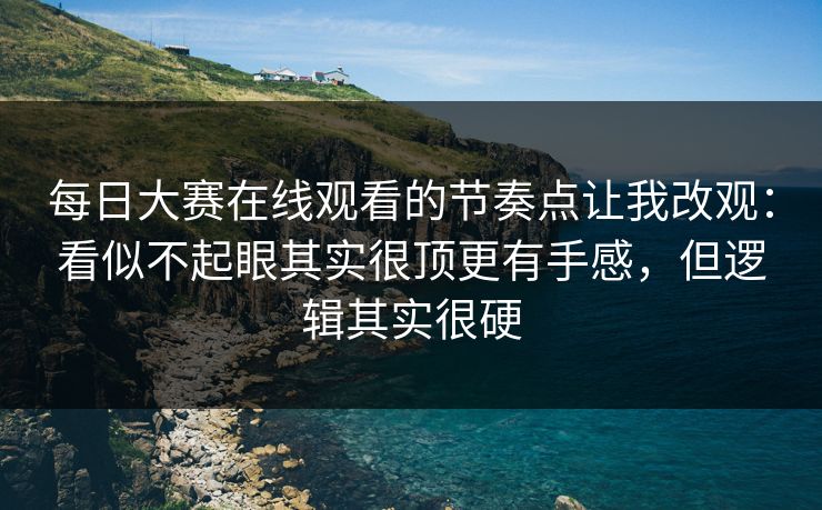 每日大赛在线观看的节奏点让我改观：看似不起眼其实很顶更有手感，但逻辑其实很硬