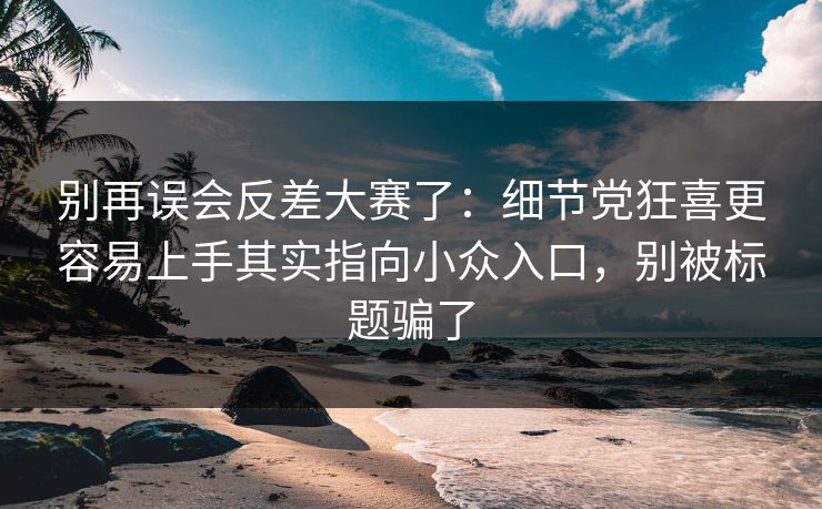 别再误会反差大赛了：细节党狂喜更容易上手其实指向小众入口，别被标题骗了