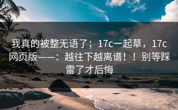我真的被整无语了；17c一起草，17c网页版——：越往下越离谱！！别等踩雷了才后悔