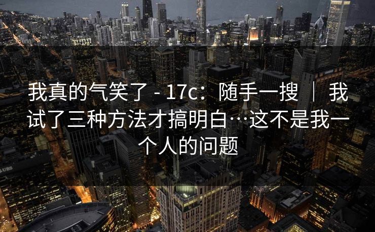 我真的气笑了 - 17c：随手一搜 ｜ 我试了三种方法才搞明白…这不是我一个人的问题