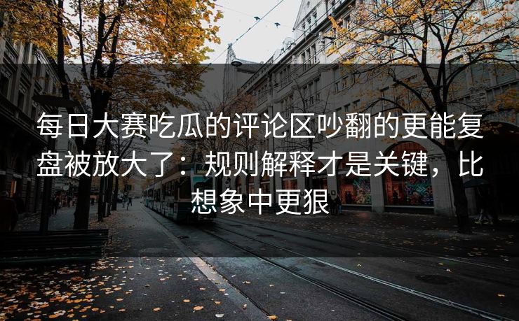 每日大赛吃瓜的评论区吵翻的更能复盘被放大了：规则解释才是关键，比想象中更狠