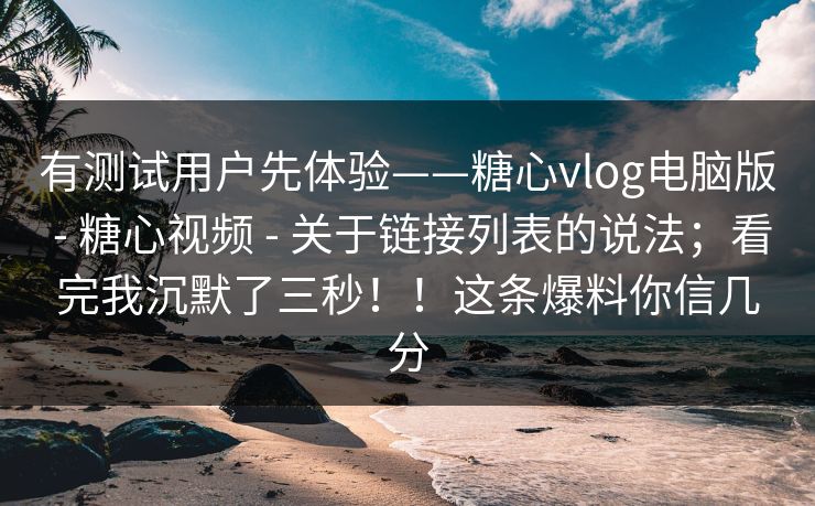 有测试用户先体验——糖心vlog电脑版 - 糖心视频 - 关于链接列表的说法；看完我沉默了三秒！！这条爆料你信几分