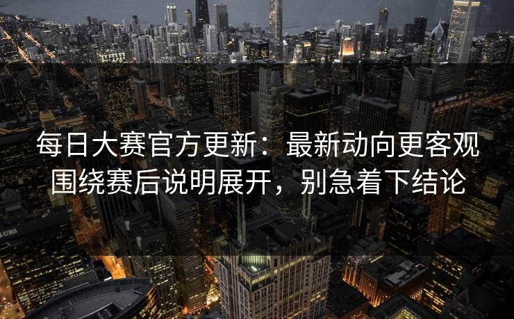 每日大赛官方更新：最新动向更客观围绕赛后说明展开，别急着下结论