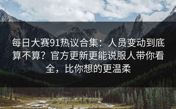 每日大赛91热议合集：人员变动到底算不算？官方更新更能说服人带你看全，比你想的更温柔