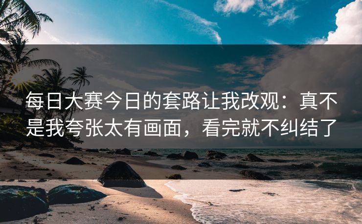 每日大赛今日的套路让我改观：真不是我夸张太有画面，看完就不纠结了