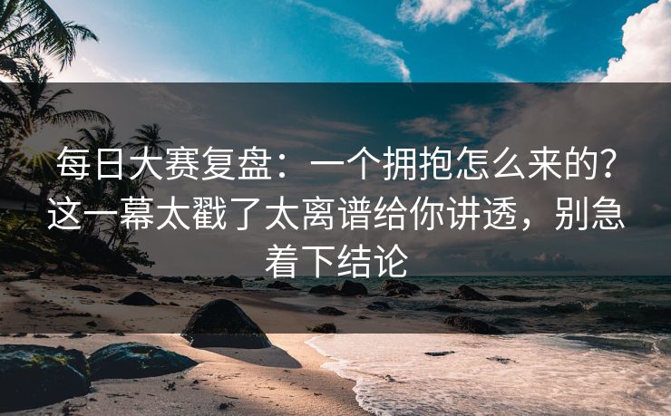 每日大赛复盘：一个拥抱怎么来的？这一幕太戳了太离谱给你讲透，别急着下结论
