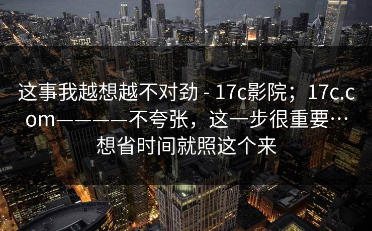 这事我越想越不对劲 - 17c影院；17c.com————不夸张，这一步很重要…想省时间就照这个来