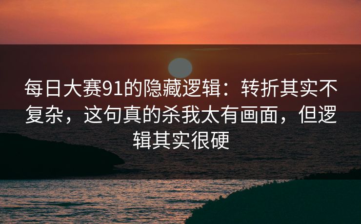 每日大赛91的隐藏逻辑：转折其实不复杂，这句真的杀我太有画面，但逻辑其实很硬