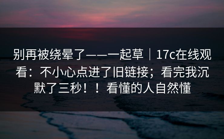 别再被绕晕了——一起草｜17c在线观看：不小心点进了旧链接；看完我沉默了三秒！！看懂的人自然懂
