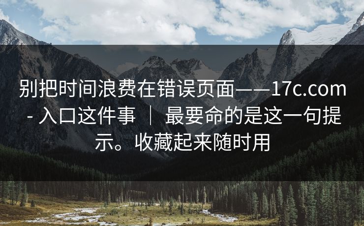 别把时间浪费在错误页面——17c.com - 入口这件事 ｜ 最要命的是这一句提示。收藏起来随时用