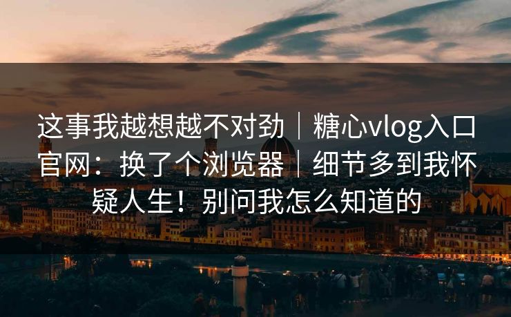 这事我越想越不对劲｜糖心vlog入口官网：换了个浏览器｜细节多到我怀疑人生！别问我怎么知道的