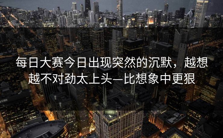每日大赛今日出现突然的沉默，越想越不对劲太上头—比想象中更狠