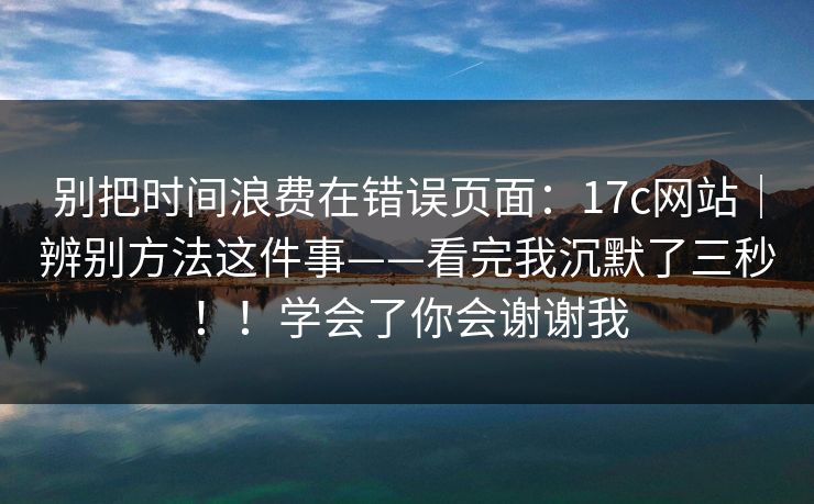 别把时间浪费在错误页面：17c网站｜辨别方法这件事——看完我沉默了三秒！！学会了你会谢谢我
