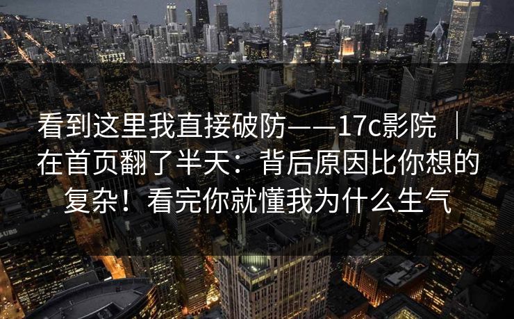 看到这里我直接破防——17c影院 ｜ 在首页翻了半天：背后原因比你想的复杂！看完你就懂我为什么生气